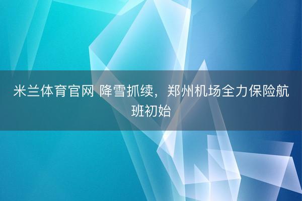 米兰体育官网 降雪抓续,郑州机场全力保险航班初始