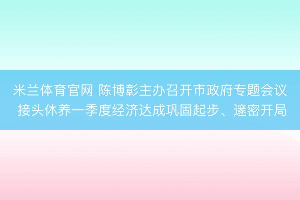 米兰体育官网 陈博彰主办召开市政府专题会议 接头休养一季度经济达成巩固起步、邃密开局