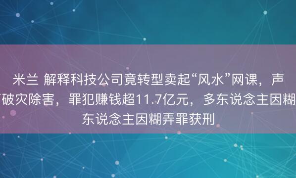 米兰 解释科技公司竟转型卖起“风水”网课，声称听课可破灾除害，罪犯赚钱超11.7亿元，多东说念主因糊弄罪获刑