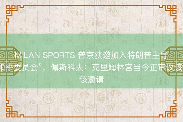 MILAN SPORTS 普京获邀加入特朗普主导的“和平委员会”,佩斯科夫:克里姆林宫当今正审议该邀请
