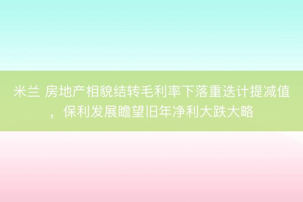 米兰 房地产相貌结转毛利率下落重迭计提减值，保利发展瞻望旧年净利大跌大略