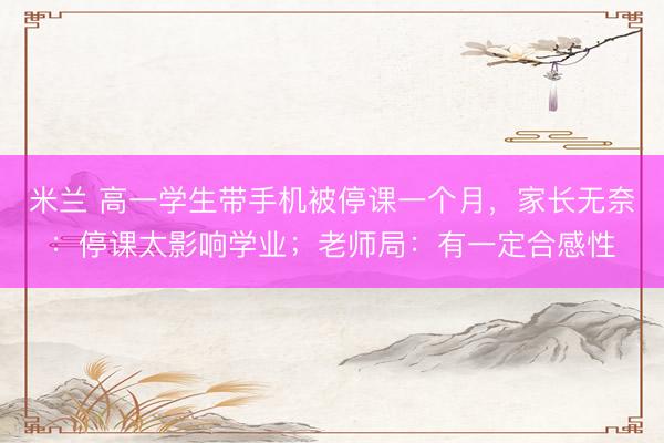 米兰 高一学生带手机被停课一个月，家长无奈：停课太影响学业；老师局：有一定合感性
