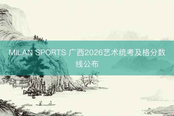 MILAN SPORTS 广西2026艺术统考及格分数线公布
