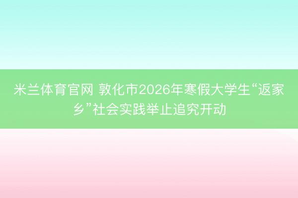 米兰体育官网 敦化市2026年寒假大学生“返家乡”社会实践举止追究开动