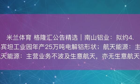 米兰体育 格隆汇公告精选︱南山铝业：拟约4.37亿好意思元投建印尼宾坦工业园年产25万吨电解铝形状；航天能源：主营业务不波及生意航天，亦无生意航天类财富对外投资