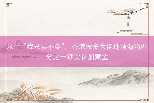 米兰 “我只买不卖”，香港投资大佬谢清海将四分之一钞票参加黄金