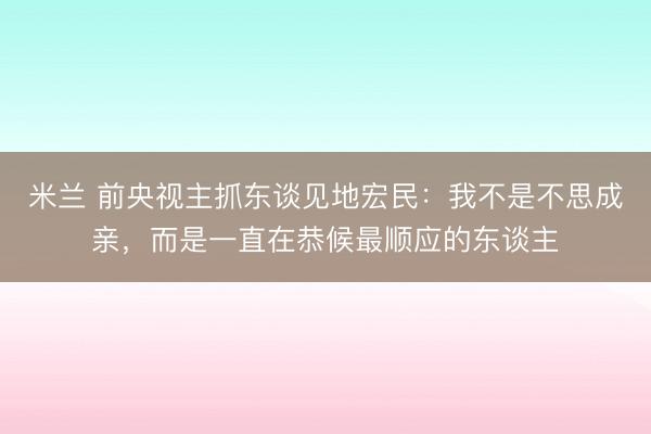 米兰 前央视主抓东谈见地宏民：我不是不思成亲，而是一直在恭候最顺应的东谈主