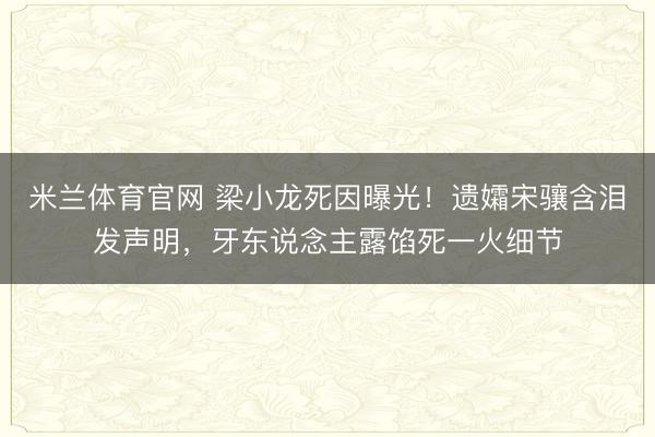 米兰体育官网 梁小龙死因曝光！遗孀宋骧含泪发声明，牙东说念主露馅死一火细节