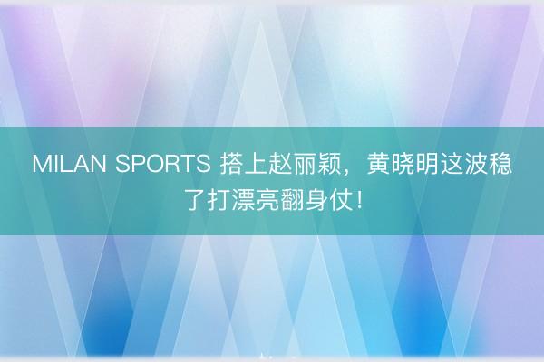 MILAN SPORTS 搭上赵丽颖,黄晓明这波稳了打漂亮翻身仗!