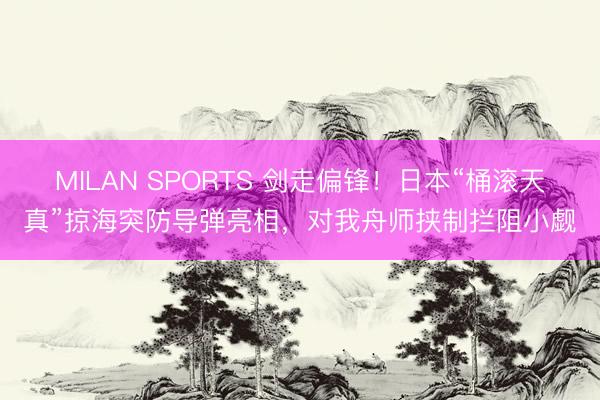 MILAN SPORTS 剑走偏锋!日本“桶滚天真”掠海突防导弹亮相,对我舟师挟制拦阻小觑