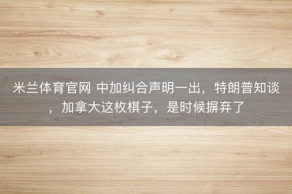 米兰体育官网 中加纠合声明一出,特朗普知谈,加拿大这枚棋子,是时候摒弃了