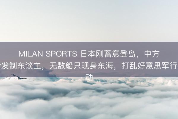 MILAN SPORTS 日本刚蓄意登岛,中方后发制东谈主,无数船只现身东海,打乱好意思军行动