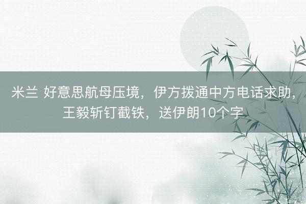 米兰 好意思航母压境,伊方拨通中方电话求助,王毅斩钉截铁,送伊朗10个字