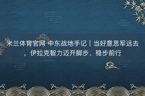 米兰体育官网 中东战地手记|当好意思军远去,伊拉克智力迈开脚步、稳步前行