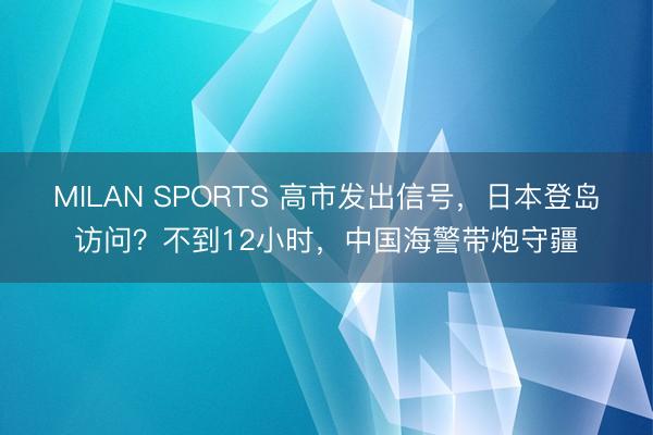 MILAN SPORTS 高市发出信号,日本登岛访问?不到12小时,中国海警带炮守疆