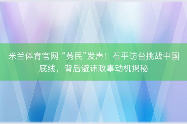 米兰体育官网 “莠民”发声!石平访台挑战中国底线,背后避讳政事动机揭秘