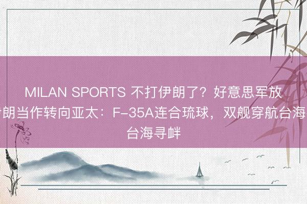 MILAN SPORTS 不打伊朗了？好意思军放弃伊朗当作转向亚太：F-35A连合琉球，双舰穿航台海寻衅