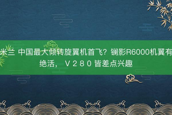 米兰 中国最大倾转旋翼机首飞?镧影R6000机翼有绝活, V 2 8 0 皆差点兴趣