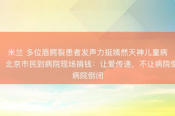 米兰 多位唇腭裂患者发声力挺嫣然天神儿童病院，北京市民到病院现场捐钱：让爱传递，不让病院倒闭