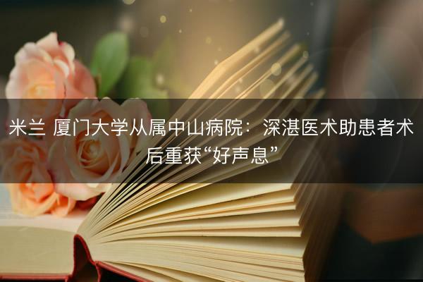 米兰 厦门大学从属中山病院:深湛医术助患者术后重获“好声息”