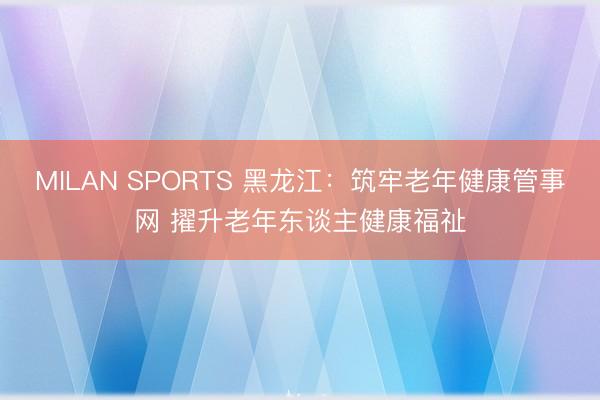 MILAN SPORTS 黑龙江:筑牢老年健康管事网 擢升老年东谈主健康福祉