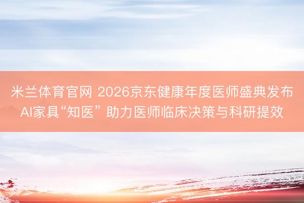 米兰体育官网 2026京东健康年度医师盛典发布AI家具“知医” 助力医师临床决策与科研提效