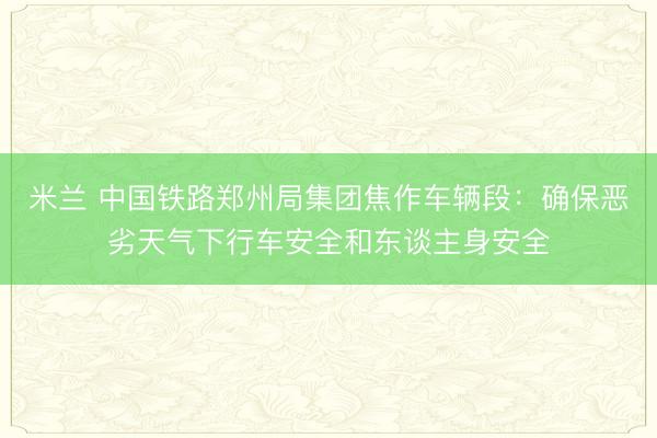 米兰 中国铁路郑州局集团焦作车辆段:确保恶劣天气下行车安全和东谈主身安全