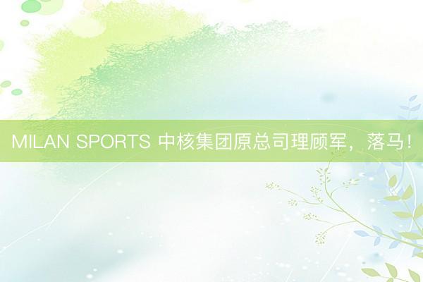MILAN SPORTS 中核集团原总司理顾军,落马!