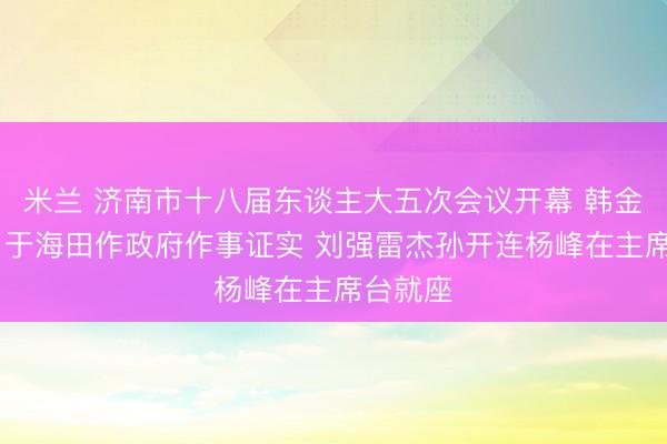 米兰 济南市十八届东谈主大五次会议开幕 韩金峰专揽 于海田作政府作事证实 刘强雷杰孙开连杨峰在主席台就座