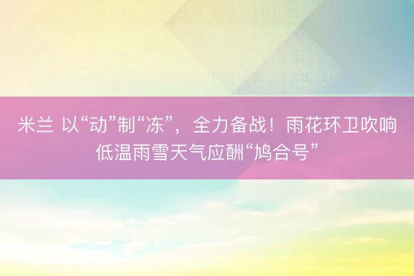 米兰 以“动”制“冻”,全力备战!雨花环卫吹响低温雨雪天气应酬“鸠合号”