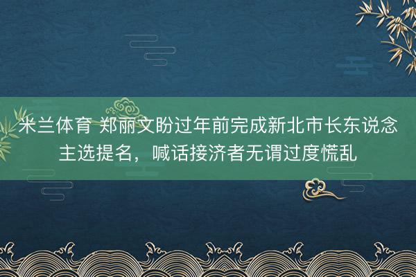 米兰体育 郑丽文盼过年前完成新北市长东说念主选提名，喊话接济者无谓过度慌乱