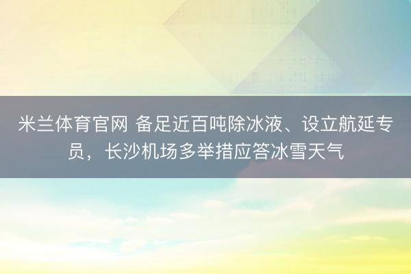 米兰体育官网 备足近百吨除冰液、设立航延专员，长沙机场多举措应答冰雪天气