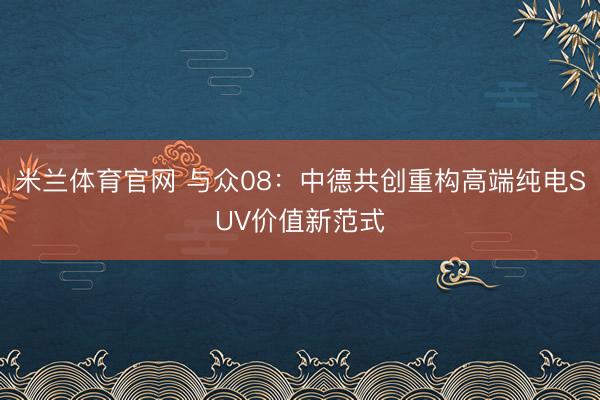 米兰体育官网 与众08:中德共创重构高端纯电SUV价值新范式