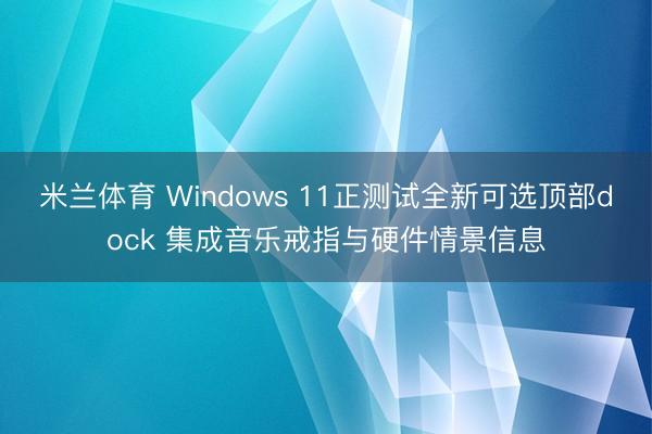 米兰体育 Windows 11正测试全新可选顶部dock 集成音乐戒指与硬件情景信息