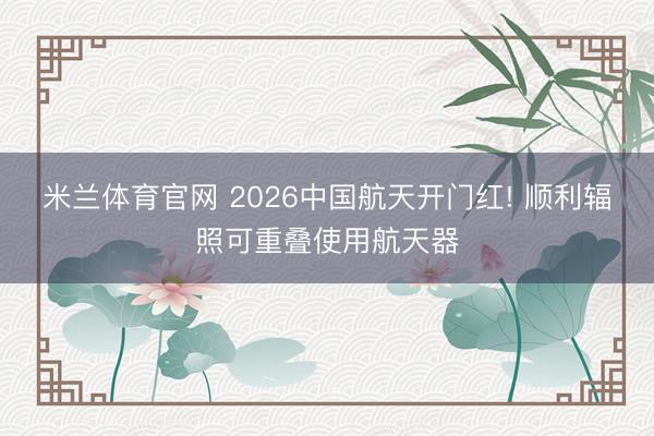 米兰体育官网 2026中国航天开门红! 顺利辐照可重叠使用航天器