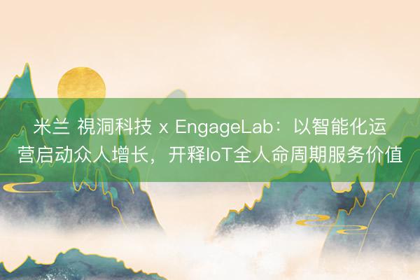 米兰 視洞科技 x EngageLab:以智能化运营启动众人增长,开释IoT全人命周期服务价值