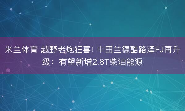 米兰体育 越野老炮狂喜! 丰田兰德酷路泽FJ再升级：有望新增2.8T柴油能源