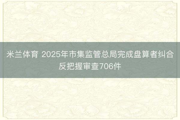 米兰体育 2025年市集监管总局完成盘算者纠合反把握审查706件