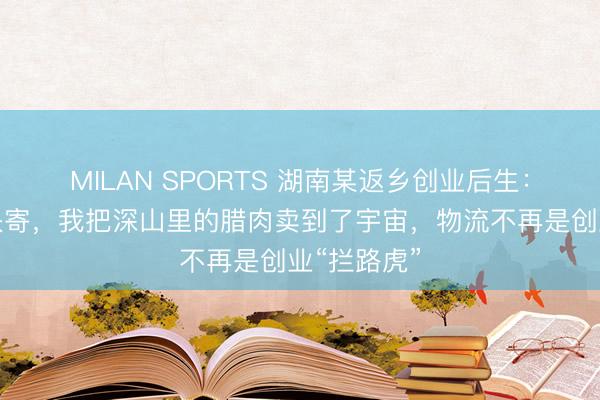 MILAN SPORTS 湖南某返乡创业后生：借助安安快寄，我把深山里的腊肉卖到了宇宙，物流不再是创业“拦路虎”