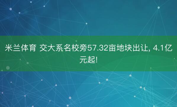 米兰体育 交大系名校旁57.32亩地块出让， 4.1亿元起!