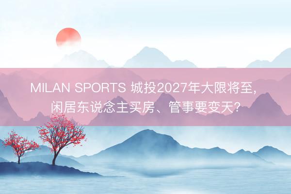MILAN SPORTS 城投2027年大限将至, 闲居东说念主买房、管事要变天?