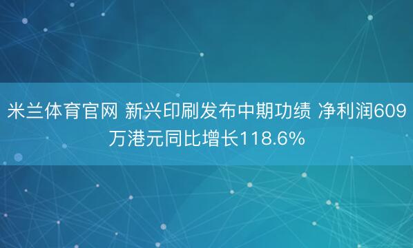 米兰体育官网 新兴印刷发布中期功绩 净利润609万港元同比增长118.6%