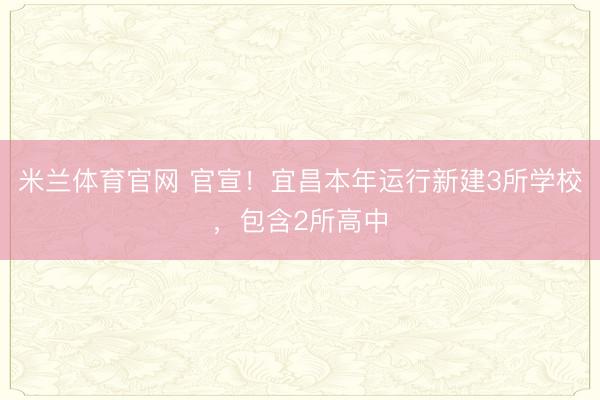 米兰体育官网 官宣!宜昌本年运行新建3所学校,包含2所高中