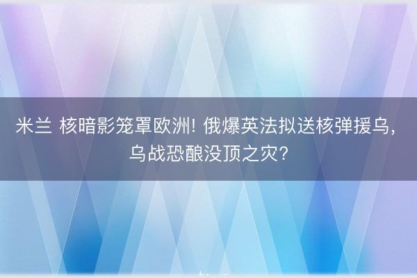 米兰 核暗影笼罩欧洲! 俄爆英法拟送核弹援乌， 乌战恐酿没顶之灾?