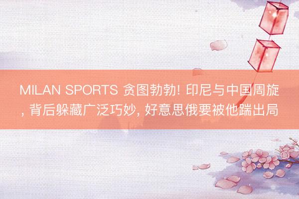 MILAN SPORTS 贪图勃勃! 印尼与中国周旋， 背后躲藏广泛巧妙， 好意思俄要被他踹出局