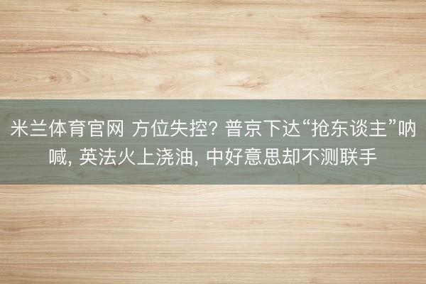 米兰体育官网 方位失控? 普京下达“抢东谈主”呐喊， 英法火上浇油， 中好意思却不测联手