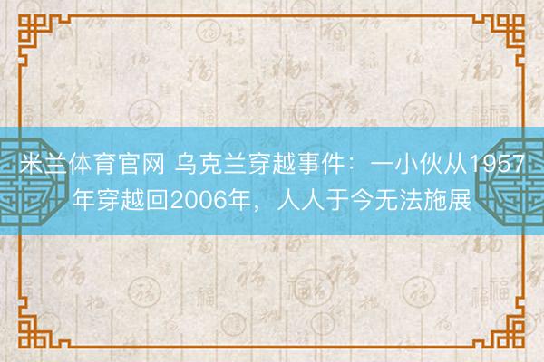 米兰体育官网 乌克兰穿越事件:一小伙从1957年穿越回2006年,人人于今无法施展