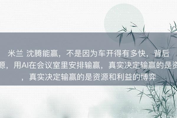 米兰 沈腾能赢，不是因为车开得有多快，背后成本锁死赛车能源，用AI在会议室里安排输赢，真实决定输赢的是资源和利益的博弈