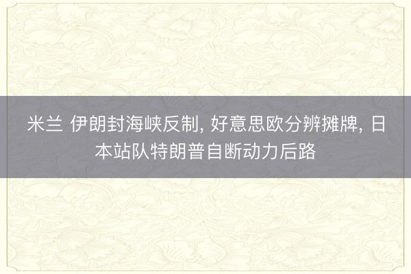 米兰 伊朗封海峡反制， 好意思欧分辨摊牌， 日本站队特朗普自断动力后路