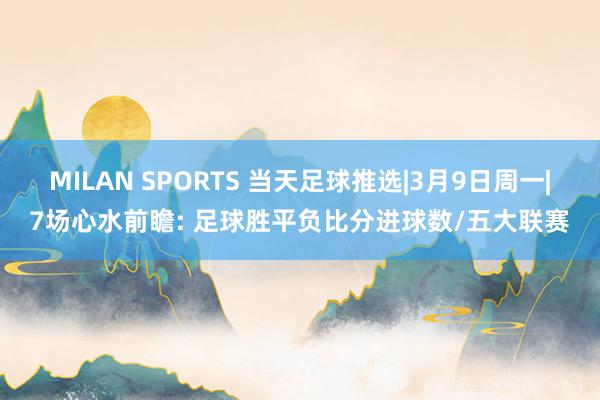 MILAN SPORTS 当天足球推选|3月9日周一|7场心水前瞻: 足球胜平负比分进球数/五大联赛